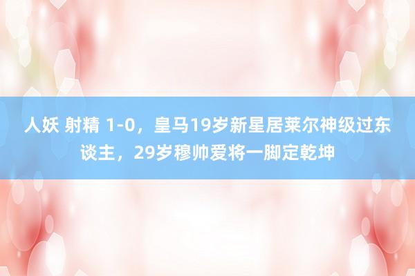 人妖 射精 1-0，皇马19岁新星居莱尔神级过东谈主，29岁穆帅爱将一脚定乾坤