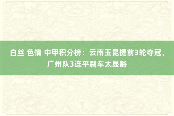 白丝 色情 中甲积分榜：云南玉昆提前3轮夺冠，广州队3连平刹车太显豁