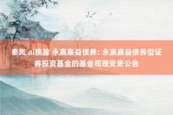 秦岚 ai换脸 永赢嘉益债券: 永赢嘉益债券型证券投资基金的基金司理变更公告