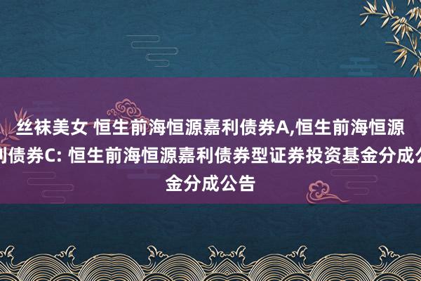 丝袜美女 恒生前海恒源嘉利债券A，恒生前海恒源嘉利债券C: 恒生前海恒源嘉利债券型证券投资基金分成公告