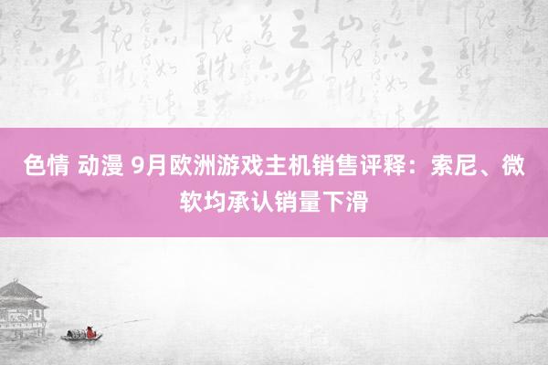 色情 动漫 9月欧洲游戏主机销售评释：索尼、微软均承认销量下滑