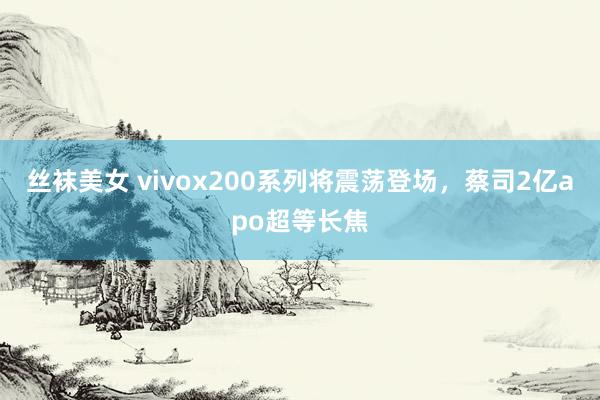 丝袜美女 vivox200系列将震荡登场，蔡司2亿apo超等长焦