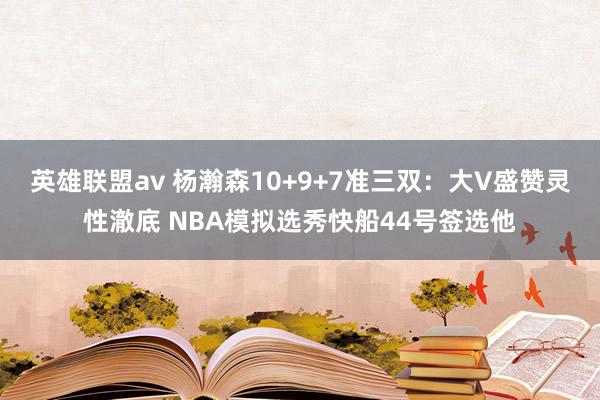 英雄联盟av 杨瀚森10+9+7准三双：大V盛赞灵性澈底 NBA模拟选秀快船44号签选他