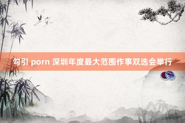 勾引 porn 深圳年度最大范围作事双选会举行