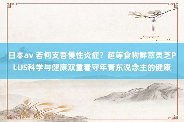 日本av 若何支吾慢性炎症？超等食物鲜萃灵芝PLUS科学与健康双重看守年青东说念主的健康