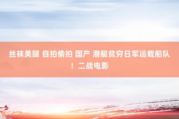 丝袜美腿 自拍偷拍 国产 潜艇贫穷日军运载船队！二战电影