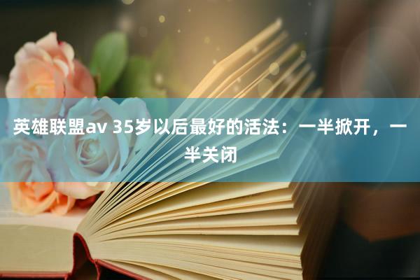 英雄联盟av 35岁以后最好的活法：一半掀开，一半关闭