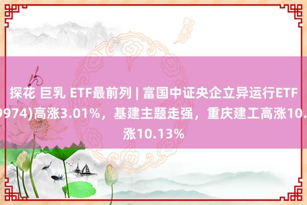 探花 巨乳 ETF最前列 | 富国中证央企立异运行ETF(159974)高涨3.01%，基建主题走强，重庆建工高涨10.13%