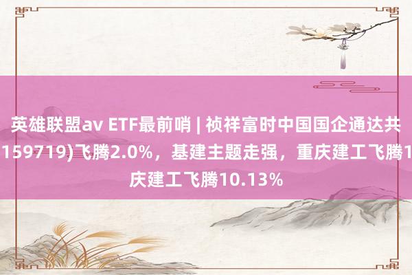 英雄联盟av ETF最前哨 | 祯祥富时中国国企通达共赢ETF(159719)飞腾2.0%，基建主题走强，重庆建工飞腾10.13%