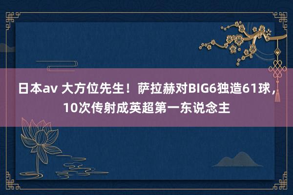 日本av 大方位先生！萨拉赫对BIG6独造61球，10次传射成英超第一东说念主