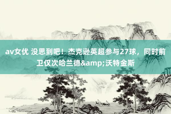 av女优 没思到吧！杰克逊英超参与27球，同时前卫仅次哈兰德&沃特金斯