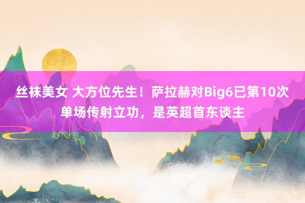 丝袜美女 大方位先生！萨拉赫对Big6已第10次单场传射立功，是英超首东谈主