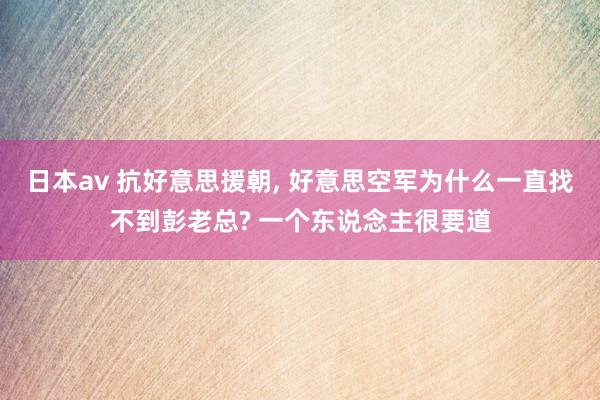 日本av 抗好意思援朝， 好意思空军为什么一直找不到彭老总? 一个东说念主很要道