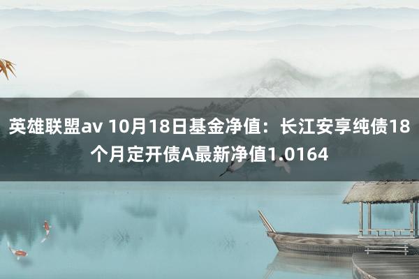 英雄联盟av 10月18日基金净值：长江安享纯债18个月定开债A最新净值1.0164