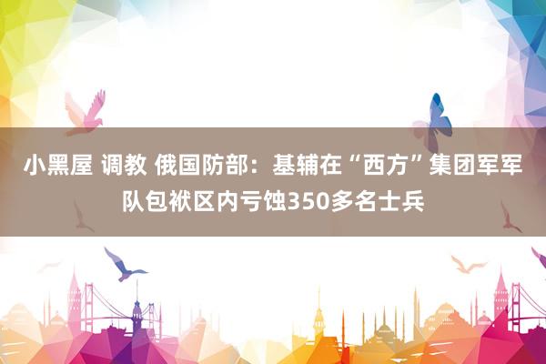 小黑屋 调教 俄国防部：基辅在“西方”集团军军队包袱区内亏蚀350多名士兵