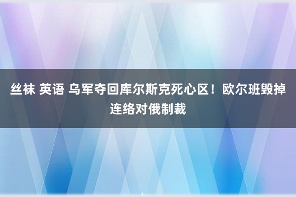 丝袜 英语 乌军夺回库尔斯克死心区！欧尔班毁掉连络对俄制裁