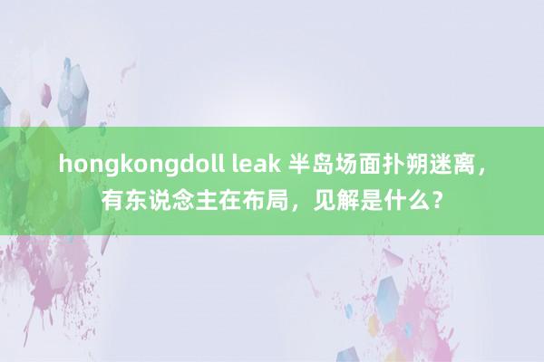 hongkongdoll leak 半岛场面扑朔迷离，有东说念主在布局，见解是什么？