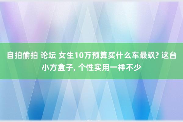 自拍偷拍 论坛 女生10万预算买什么车最飒? 这台小方盒子， 个性实用一样不少