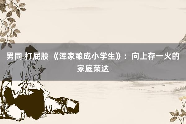 男同 打屁股 《浑家酿成小学生》：向上存一火的家庭荣达