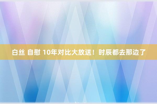 白丝 自慰 10年对比大放送！时辰都去那边了