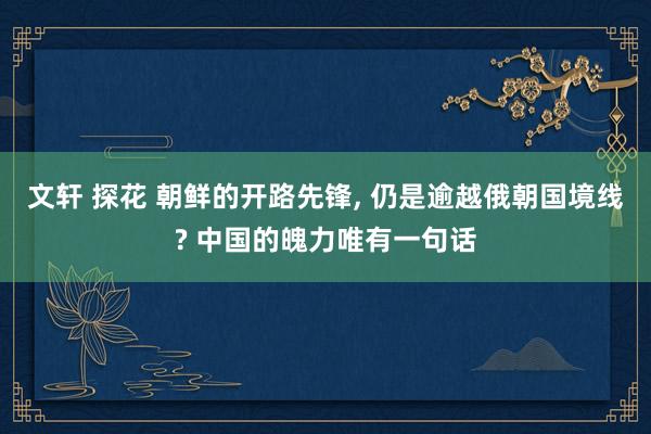 文轩 探花 朝鲜的开路先锋， 仍是逾越俄朝国境线? 中国的魄力唯有一句话