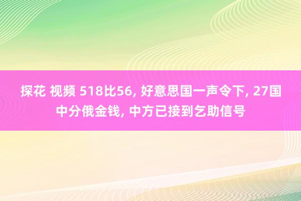 探花 视频 518比56， 好意思国一声令下， 27国中分俄金钱， 中方已接到乞助信号