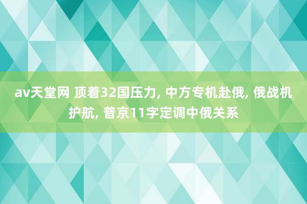 av天堂网 顶着32国压力， 中方专机赴俄， 俄战机护航， 普京11字定调中俄关系