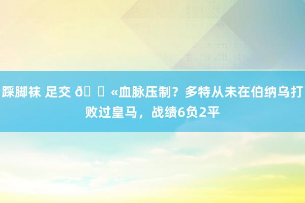 踩脚袜 足交 😫血脉压制？多特从未在伯纳乌打败过皇马，战绩6负2平