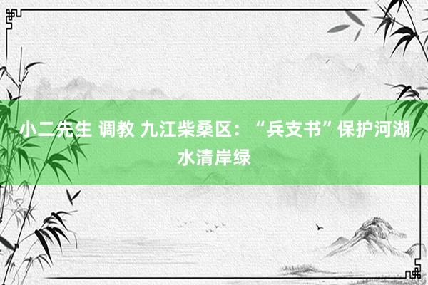 小二先生 调教 九江柴桑区：“兵支书”保护河湖水清岸绿