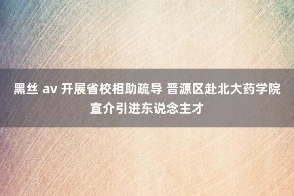 黑丝 av 开展省校相助疏导 晋源区赴北大药学院宣介引进东说念主才