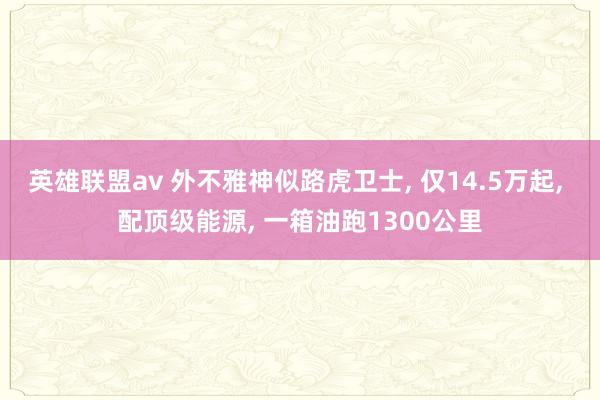 英雄联盟av 外不雅神似路虎卫士， 仅14.5万起， 配顶级能源， 一箱油跑1300公里