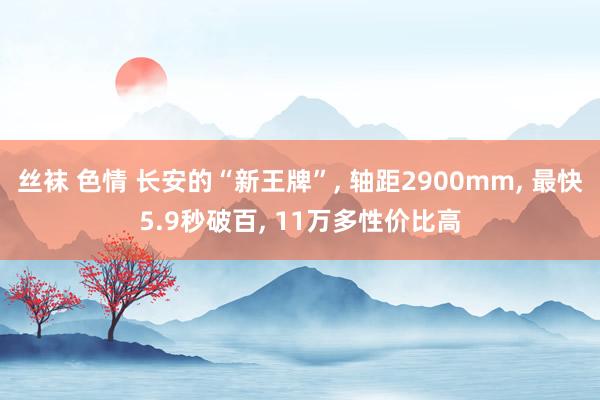 丝袜 色情 长安的“新王牌”， 轴距2900mm， 最快5.9秒破百， 11万多性价比高