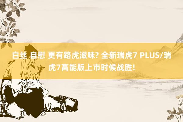 白丝 自慰 更有路虎滋味? 全新瑞虎7 PLUS/瑞虎7高能版上市时候战胜!