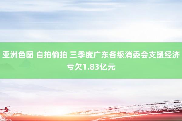 亚洲色图 自拍偷拍 三季度广东各级消委会支援经济亏欠1.83亿元