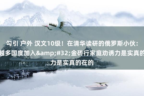 勾引 户外 汉文10级！在清华读研的俄罗斯小伙：越来越多国度加入&#32;金砖行家庭劝诱力是实真的在的