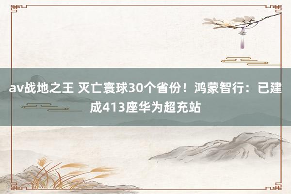 av战地之王 灭亡寰球30个省份！鸿蒙智行：已建成413座华为超充站