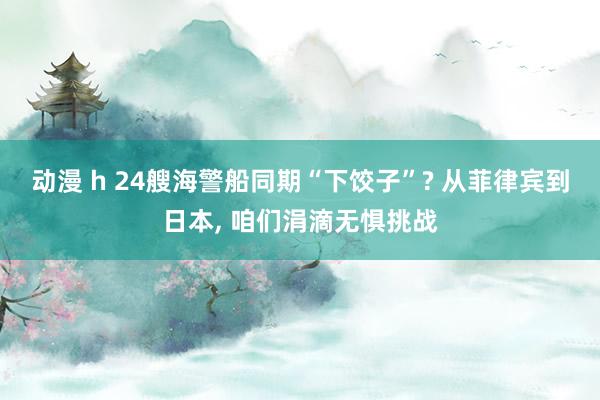 动漫 h 24艘海警船同期“下饺子”? 从菲律宾到日本， 咱们涓滴无惧挑战