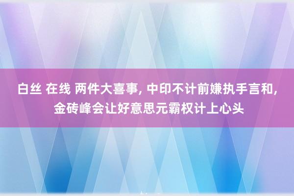 白丝 在线 两件大喜事， 中印不计前嫌执手言和， 金砖峰会让好意思元霸权计上心头