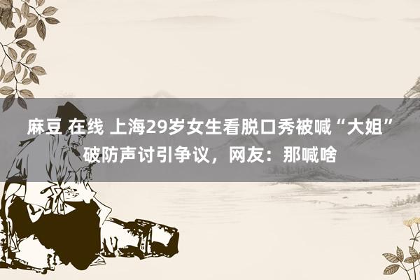 麻豆 在线 上海29岁女生看脱口秀被喊“大姐”破防声讨引争议，网友：那喊啥