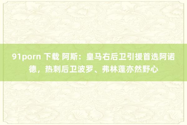 91porn 下载 阿斯：皇马右后卫引援首选阿诺德，热刺后卫波罗、弗林蓬亦然野心