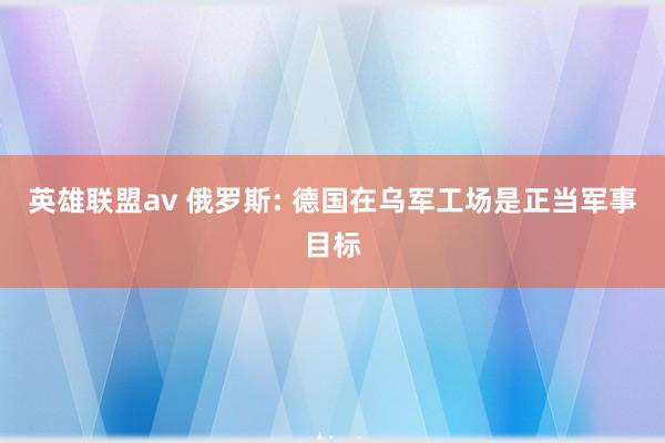 英雄联盟av 俄罗斯: 德国在乌军工场是正当军事目标