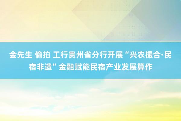 金先生 偷拍 工行贵州省分行开展“兴农撮合·民宿非遗”金融赋能民宿产业发展算作