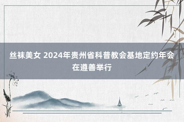 丝袜美女 2024年贵州省科普教会基地定约年会在遵善举行