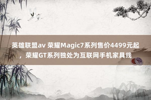 英雄联盟av 荣耀Magic7系列售价4499元起，荣耀GT系列独处为互联网手机家具线