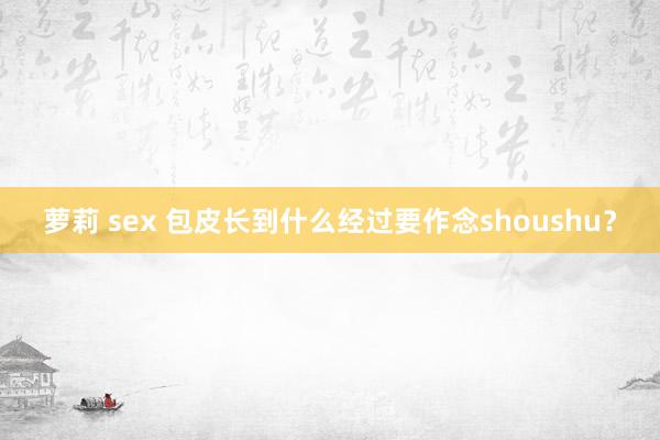 萝莉 sex 包皮长到什么经过要作念shoushu？