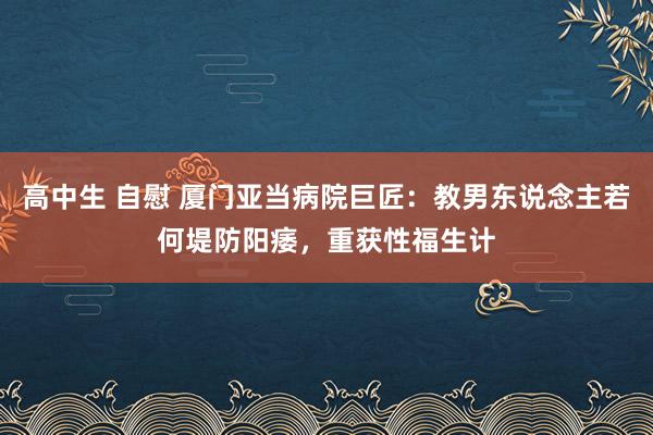 高中生 自慰 厦门亚当病院巨匠：教男东说念主若何堤防阳痿，重获性福生计