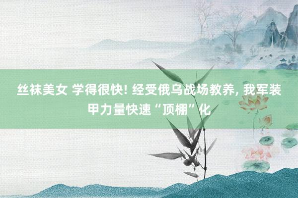 丝袜美女 学得很快! 经受俄乌战场教养， 我军装甲力量快速“顶棚”化