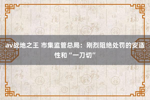 av战地之王 市集监管总局：刚烈阻绝处罚的安适性和“一刀切”