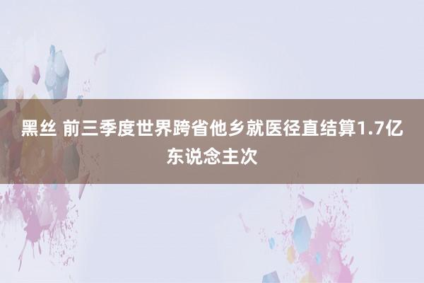 黑丝 前三季度世界跨省他乡就医径直结算1.7亿东说念主次