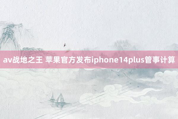 av战地之王 苹果官方发布iphone14plus管事计算